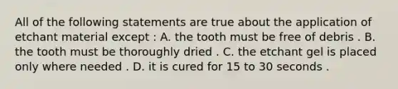 All of the following statements are true about the application of etchant material except : A. the tooth must be free of debris . B. the tooth must be thoroughly dried . C. the etchant gel is placed only where needed . D. it is cured for 15 to 30 seconds .