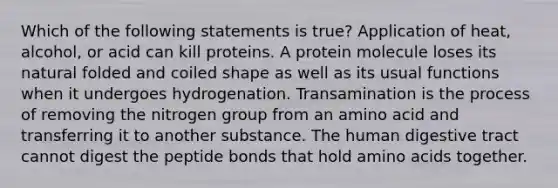 Which of the following statements is true? Application of heat, alcohol, or acid can kill proteins. A protein molecule loses its natural folded and coiled shape as well as its usual functions when it undergoes hydrogenation. Transamination is the process of removing the nitrogen group from an amino acid and transferring it to another substance. The human digestive tract cannot digest the peptide bonds that hold amino acids together.