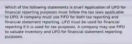 Which of the following statements is true? Application of LIFO for financial reporting purposes must follow the tax laws applicable to LIFO. A company must use FIFO for both tax reporting and financial statement reporting. LIFO must be used for financial reporting if it is used for tax purposes. A company may use FIFO to valuate inventory and LIFO for financial statement reporting purposes.