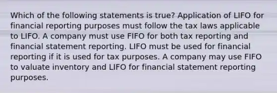 Which of the following statements is true? Application of LIFO for financial reporting purposes must follow the tax laws applicable to LIFO. A company must use FIFO for both tax reporting and financial statement reporting. LIFO must be used for financial reporting if it is used for tax purposes. A company may use FIFO to valuate inventory and LIFO for financial statement reporting purposes.