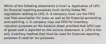 Which of the following statements is true? a. Application of LIFO for financial reporting purposes must strictly follow IRS regulations relating to LIFO. b. A company must use the FIFO cost flow assumption for taxes as well as for financial accounting and reporting. c. A company may use FIFO for inventory valuation purposes on the balance sheet provided that LIFO cost of goods sold is reported on the income statement. d. LIFO is the only inventory method that must be used for financial reporting purposes if used for tax purposes.