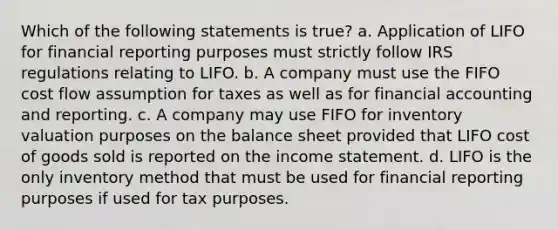 Which of the following statements is true? a. Application of LIFO for financial reporting purposes must strictly follow IRS regulations relating to LIFO. b. A company must use the FIFO cost flow assumption for taxes as well as for financial accounting and reporting. c. A company may use FIFO for inventory valuation purposes on the balance sheet provided that LIFO cost of goods sold is reported on the income statement. d. LIFO is the only inventory method that must be used for financial reporting purposes if used for tax purposes.