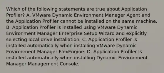 Which of the following statements are true about Application Profiler? A. VMware Dynamic Environment Manager Agent and the Application Profiler cannot be installed on the same machine. B. Application Profiler is installed using VMware Dynamic Environment Manager Enterprise Setup Wizard and explicitly selecting local drive installation. C. Application Profiler is installed automatically when installing VMware Dynamic Environment Manager FlexEngine. D. Application Profiler is installed automatically when installing Dynamic Environment Manager Management Console.