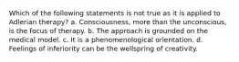 Which of the following statements is not true as it is applied to Adlerian therapy? a. Consciousness, more than the unconscious, is the focus of therapy. b. The approach is grounded on the medical model. c. It is a phenomenological orientation. d. Feelings of inferiority can be the wellspring of creativity.