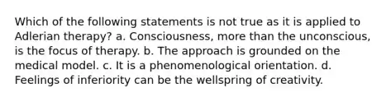 Which of the following statements is not true as it is applied to Adlerian therapy? a. Consciousness, more than the unconscious, is the focus of therapy. b. The approach is grounded on the medical model. c. It is a phenomenological orientation. d. Feelings of inferiority can be the wellspring of creativity.