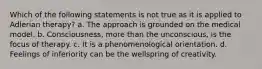 Which of the following statements is not true as it is applied to Adlerian therapy? a. The approach is grounded on the medical model. b. Consciousness, more than the unconscious, is the focus of therapy. c. It is a phenomenological orientation. d. Feelings of inferiority can be the wellspring of creativity.