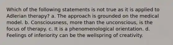 Which of the following statements is not true as it is applied to Adlerian therapy? a. The approach is grounded on the medical model. b. Consciousness, more than the unconscious, is the focus of therapy. c. It is a phenomenological orientation. d. Feelings of inferiority can be the wellspring of creativity.