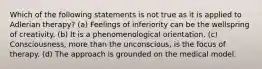 Which of the following statements is not true as it is applied to Adlerian therapy? (a) Feelings of inferiority can be the wellspring of creativity. (b) It is a phenomenological orientation. (c) Consciousness, more than the unconscious, is the focus of therapy. (d) The approach is grounded on the medical model.