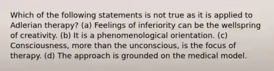 Which of the following statements is not true as it is applied to Adlerian therapy? (a) Feelings of inferiority can be the wellspring of creativity. (b) It is a phenomenological orientation. (c) Consciousness, more than the unconscious, is the focus of therapy. (d) The approach is grounded on the medical model.