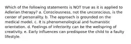 Which of the following statements is NOT true as it is applied to Adlerian therapy? a. Consciousness, not the unconscious, is the center of personality. b. The approach is grounded on the medical model. c. It is phenomenological and humanistic orientation. d. Feelings of inferiority can be the wellspring of creativity. e. Early influences can predispose the child to a faulty lifestyle.