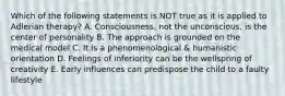 Which of the following statements is NOT true as it is applied to Adlerian therapy? A. Consciousness, not the unconscious, is the center of personality B. The approach is grounded on the medical model C. It is a phenomenological & humanistic orientation D. Feelings of inferiority can be the wellspring of creativity E. Early influences can predispose the child to a faulty lifestyle