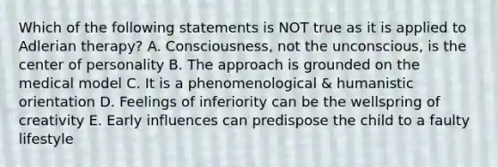 Which of the following statements is NOT true as it is applied to Adlerian therapy? A. Consciousness, not the unconscious, is the center of personality B. The approach is grounded on the medical model C. It is a phenomenological & humanistic orientation D. Feelings of inferiority can be the wellspring of creativity E. Early influences can predispose the child to a faulty lifestyle