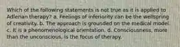 Which of the following statements is not true as it is applied to Adlerian therapy? a. Feelings of inferiority can be the wellspring of creativity. b. The approach is grounded on the medical model. c. It is a phenomenological orientation. d. Consciousness, more than the unconscious, is the focus of therapy.