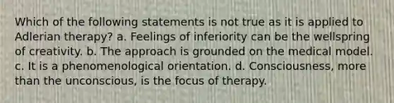 Which of the following statements is not true as it is applied to Adlerian therapy? a. Feelings of inferiority can be the wellspring of creativity. b. The approach is grounded on the medical model. c. It is a phenomenological orientation. d. Consciousness, more than the unconscious, is the focus of therapy.