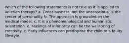 Which of the following statements is not true as it is applied to Adlerian therapy? a. Consciousness, not the unconscious, is the center of personality. b. The approach is grounded on the medical model. c. It is a phenomenological and humanistic orientation. d. Feelings of inferiority can be the wellspring of creativity. e. Early influences can predispose the child to a faulty lifestyle.