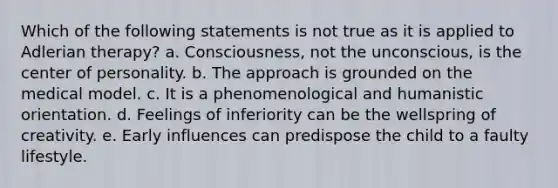 Which of the following statements is not true as it is applied to Adlerian therapy? a. Consciousness, not the unconscious, is the center of personality. b. The approach is grounded on the medical model. c. It is a phenomenological and humanistic orientation. d. Feelings of inferiority can be the wellspring of creativity. e. Early influences can predispose the child to a faulty lifestyle.