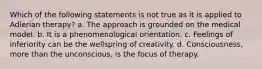 Which of the following statements is not true as it is applied to Adlerian therapy? a. The approach is grounded on the medical model. b. It is a phenomenological orientation. c. Feelings of inferiority can be the wellspring of creativity. d. Consciousness, more than the unconscious, is the focus of therapy.