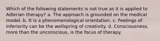 Which of the following statements is not true as it is applied to Adlerian therapy? a. The approach is grounded on the medical model. b. It is a phenomenological orientation. c. Feelings of inferiority can be the wellspring of creativity. d. Consciousness, more than the unconscious, is the focus of therapy.