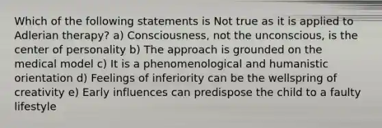 Which of the following statements is Not true as it is applied to Adlerian therapy? a) Consciousness, not the unconscious, is the center of personality b) The approach is grounded on the medical model c) It is a phenomenological and humanistic orientation d) Feelings of inferiority can be the wellspring of creativity e) Early influences can predispose the child to a faulty lifestyle