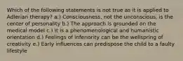 Which of the following statements is not true as it is applied to Adlerian therapy? a.) Consciousness, not the unconscious, is the center of personality b.) The approach is grounded on the medical model c.) It is a phenomenological and humanistic orientation d.) Feelings of inferiority can be the wellspring of creativity e.) Early influences can predispose the child to a faulty lifestyle