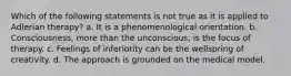 Which of the following statements is not true as it is applied to Adlerian therapy? a. It is a phenomenological orientation. b. Consciousness, more than the unconscious, is the focus of therapy. c. Feelings of inferiority can be the wellspring of creativity. d. The approach is grounded on the medical model.