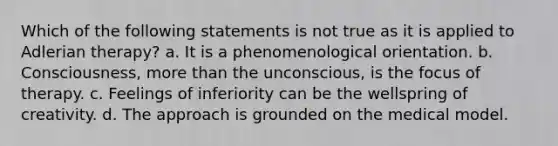 Which of the following statements is not true as it is applied to Adlerian therapy? a. It is a phenomenological orientation. b. Consciousness, more than the unconscious, is the focus of therapy. c. Feelings of inferiority can be the wellspring of creativity. d. The approach is grounded on the medical model.