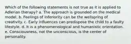 Which of the following statements is not true as it is applied to Adlerian therapy? a. The approach is grounded on the medical model. b. Feelings of inferiority can be the wellspring of creativity. c. Early influences can predispose the child to a faulty lifestyle. d. It is a phenomenological and humanistic orientation. e. Consciousness, not the unconscious, is the center of personality.