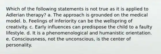 Which of the following statements is not true as it is applied to Adlerian therapy? a. The approach is grounded on the medical model. b. Feelings of inferiority can be the wellspring of creativity. c. Early influences can predispose the child to a faulty lifestyle. d. It is a phenomenological and humanistic orientation. e. Consciousness, not the unconscious, is the center of personality.