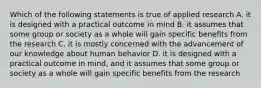 Which of the following statements is true of applied research A. it is designed with a practical outcome in mind B. it assumes that some group or society as a whole will gain specific benefits from the research C. it is mostly concerned with the advancement of our knowledge about human behavior D. it is designed with a practical outcome in mind, and it assumes that some group or society as a whole will gain specific benefits from the research