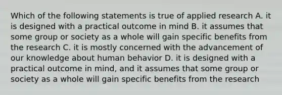 Which of the following statements is true of applied research A. it is designed with a practical outcome in mind B. it assumes that some group or society as a whole will gain specific benefits from the research C. it is mostly concerned with the advancement of our knowledge about human behavior D. it is designed with a practical outcome in mind, and it assumes that some group or society as a whole will gain specific benefits from the research