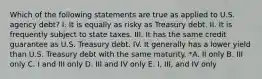 Which of the following statements are true as applied to U.S. agency debt? I. It is equally as risky as Treasury debt. II. It is frequently subject to state taxes. III. It has the same credit guarantee as U.S. Treasury debt. IV. It generally has a lower yield than U.S. Treasury debt with the same maturity. *A. II only B. III only C. I and III only D. III and IV only E. I, III, and IV only