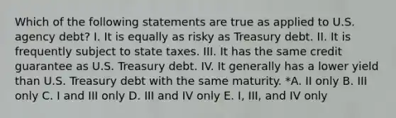 Which of the following statements are true as applied to U.S. agency debt? I. It is equally as risky as Treasury debt. II. It is frequently subject to state taxes. III. It has the same credit guarantee as U.S. Treasury debt. IV. It generally has a lower yield than U.S. Treasury debt with the same maturity. *A. II only B. III only C. I and III only D. III and IV only E. I, III, and IV only