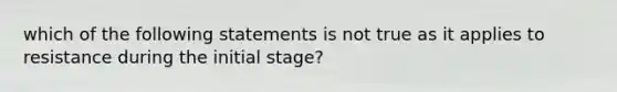 which of the following statements is not true as it applies to resistance during the initial stage?