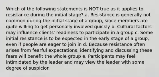 Which of the following statements is NOT true as it applies to resistance during the initial stage? a. Resistance is generally not common during the initial stage of a group, since members are quite willing to get personally involved quickly b. Cultural factors may influence clients' readiness to participate in a group c. Some initial resistance is to be expected in the early stage of a group, even if people are eager to join in d. Because resistance often arises from fearful expectations, identifying and discussing these fears will benefit the whole group e. Participants may feel intimidated by the leader and may view the leader with some degree of suspicion