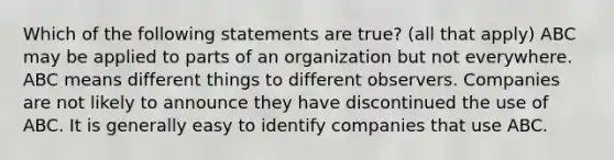 Which of the following statements are true? (all that apply) ABC may be applied to parts of an organization but not everywhere. ABC means different things to different observers. Companies are not likely to announce they have discontinued the use of ABC. It is generally easy to identify companies that use ABC.