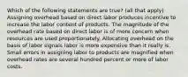 Which of the following statements are true? (all that apply) Assigning overhead based on direct labor produces incentive to increase the labor content of products. The magnitude of the overhead rate based on direct labor is of more concern when resources are used proportionately. Allocating overhead on the basis of labor signals labor is more expensive than it really is. Small errors in assigning labor to products are magnified when overhead rates are several hundred percent or more of labor costs.