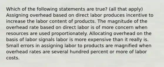 Which of the following statements are true? (all that apply) Assigning overhead based on direct labor produces incentive to increase the labor content of products. The magnitude of the overhead rate based on direct labor is of more concern when resources are used proportionately. Allocating overhead on the basis of labor signals labor is more expensive than it really is. Small errors in assigning labor to products are magnified when overhead rates are several hundred percent or more of labor costs.