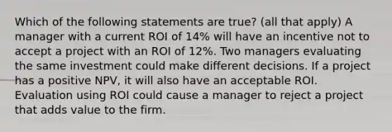 Which of the following statements are true? (all that apply) A manager with a current ROI of 14% will have an incentive not to accept a project with an ROI of 12%. Two managers evaluating the same investment could make different decisions. If a project has a positive NPV, it will also have an acceptable ROI. Evaluation using ROI could cause a manager to reject a project that adds value to the firm.