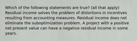 Which of the following statements are true? (all that apply) Residual income solves the problem of distortions in incentives resulting from accounting measures. Residual income does not eliminate the suboptimization problem. A project with a positive net present value can have a negative residual income in some years.