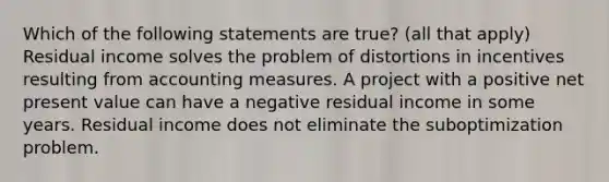 Which of the following statements are true? (all that apply) Residual income solves the problem of distortions in incentives resulting from accounting measures. A project with a positive net present value can have a negative residual income in some years. Residual income does not eliminate the suboptimization problem.