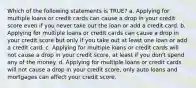 Which of the following statements is TRUE? a. Applying for multiple loans or credit cards can cause a drop in your credit score even if you never take out the loan or add a credit card. b. Applying for multiple loans or credit cards can cause a drop in your credit score but only if you take out at least one loan or add a credit card. c. Applying for multiple loans or credit cards will not cause a drop in your credit score, at least if you don't spend any of the money. d. Applying for multiple loans or credit cards will not cause a drop in your credit score, only auto loans and mortgages can affect your credit score.