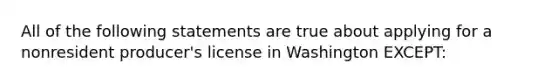 All of the following statements are true about applying for a nonresident producer's license in Washington EXCEPT: