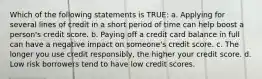 Which of the following statements is TRUE: a. Applying for several lines of credit in a short period of time can help boost a person's credit score. b. Paying off a credit card balance in full can have a negative impact on someone's credit score. c. The longer you use credit responsibly, the higher your credit score. d. Low risk borrowers tend to have low credit scores.