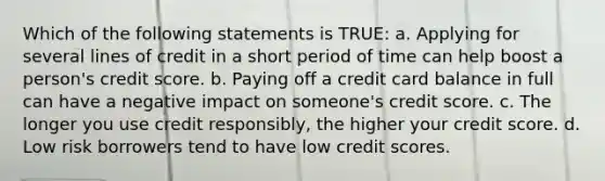 Which of the following statements is TRUE: a. Applying for several lines of credit in a short period of time can help boost a person's credit score. b. Paying off a credit card balance in full can have a negative impact on someone's credit score. c. The longer you use credit responsibly, the higher your credit score. d. Low risk borrowers tend to have low credit scores.