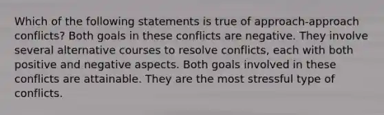 Which of the following statements is true of approach-approach conflicts? Both goals in these conflicts are negative. They involve several alternative courses to resolve conflicts, each with both positive and negative aspects. Both goals involved in these conflicts are attainable. They are the most stressful type of conflicts.