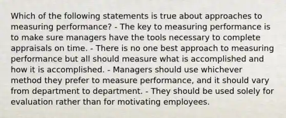 Which of the following statements is true about approaches to measuring performance? - The key to measuring performance is to make sure managers have the tools necessary to complete appraisals on time. - There is no one best approach to measuring performance but all should measure what is accomplished and how it is accomplished. - Managers should use whichever method they prefer to measure performance, and it should vary from department to department. - They should be used solely for evaluation rather than for motivating employees.