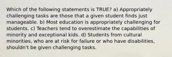 Which of the following statements is TRUE? a) Appropriately challenging tasks are those that a given student finds just manageable. b) Most education is appropriately challenging for students. c) Teachers tend to overestimate the capabilities of minority and exceptional kids. d) Students from cultural minorities, who are at risk for failure or who have disabilities, shouldn't be given challenging tasks.