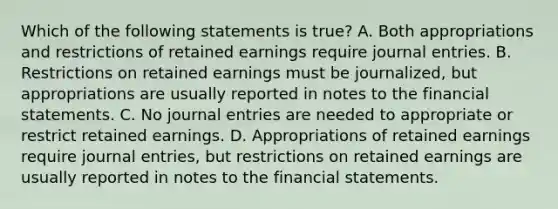 Which of the following statements is true? A. Both appropriations and restrictions of retained earnings require journal entries. B. Restrictions on retained earnings must be journalized, but appropriations are usually reported in notes to the financial statements. C. No journal entries are needed to appropriate or restrict retained earnings. D. Appropriations of retained earnings require journal entries, but restrictions on retained earnings are usually reported in notes to the financial statements.