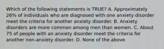 Which of the following statements is TRUE? A. Approximately 26% of individuals who are diagnosed with one anxiety disorder meet the criteria for another anxiety disorder. B. Anxiety disorders are more common among men than women. C. About 75 of people with an anxiety disorder meet the criteria for another non-anxiety disorder. D. None of the above