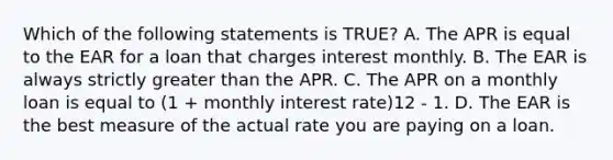 Which of the following statements is TRUE? A. The APR is equal to the EAR for a loan that charges interest monthly. B. The EAR is always strictly <a href='https://www.questionai.com/knowledge/ktgHnBD4o3-greater-than' class='anchor-knowledge'>greater than</a> the APR. C. The APR on a monthly loan is equal to (1 + monthly interest rate)12 - 1. D. The EAR is the best measure of the actual rate you are paying on a loan.